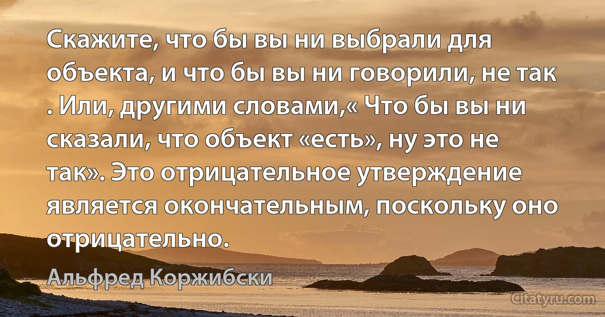 Скажите, что бы вы ни выбрали для объекта, и что бы вы ни говорили, не так . Или, другими словами,« Что бы вы ни сказали, что объект «есть», ну это не так». Это отрицательное утверждение является окончательным, поскольку оно отрицательно. (Альфред Коржибски)