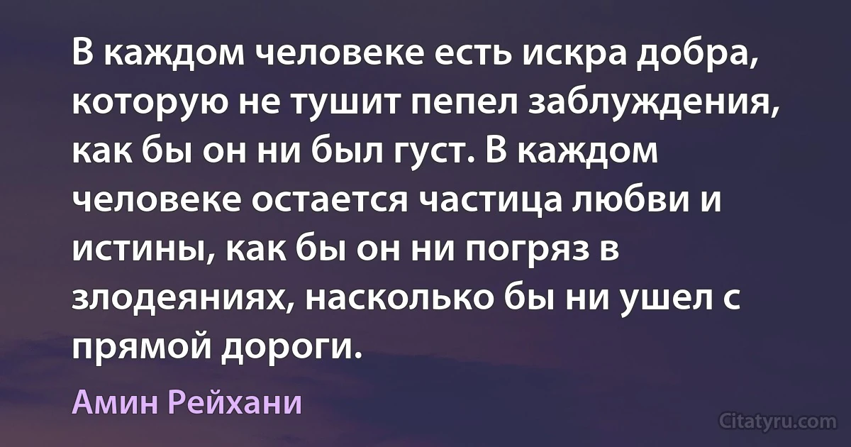 В каждом человеке есть искра добра, которую не тушит пепел заблуждения, как бы он ни был густ. В каждом человеке остается частица любви и истины, как бы он ни погряз в злодеяниях, насколько бы ни ушел с прямой дороги. (Амин Рейхани)