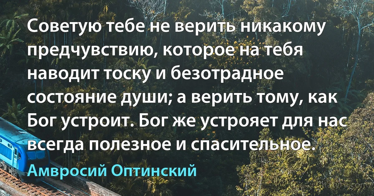 Советую тебе не верить никакому предчувствию, которое на тебя наводит тоску и безотрадное состояние души; а верить тому, как Бог устроит. Бог же устрояет для нас всегда полезное и спасительное. (Амвросий Оптинский)