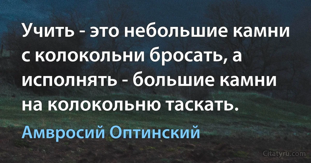 Учить - это небольшие камни с колокольни бросать, а исполнять - большие камни на колокольню таскать. (Амвросий Оптинский)