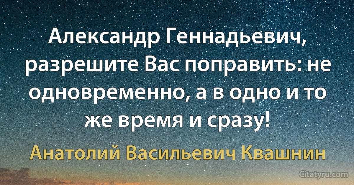 Александр Геннадьевич, разрешите Вас поправить: не одновременно, а в одно и то же время и сразу! (Анатолий Васильевич Квашнин)