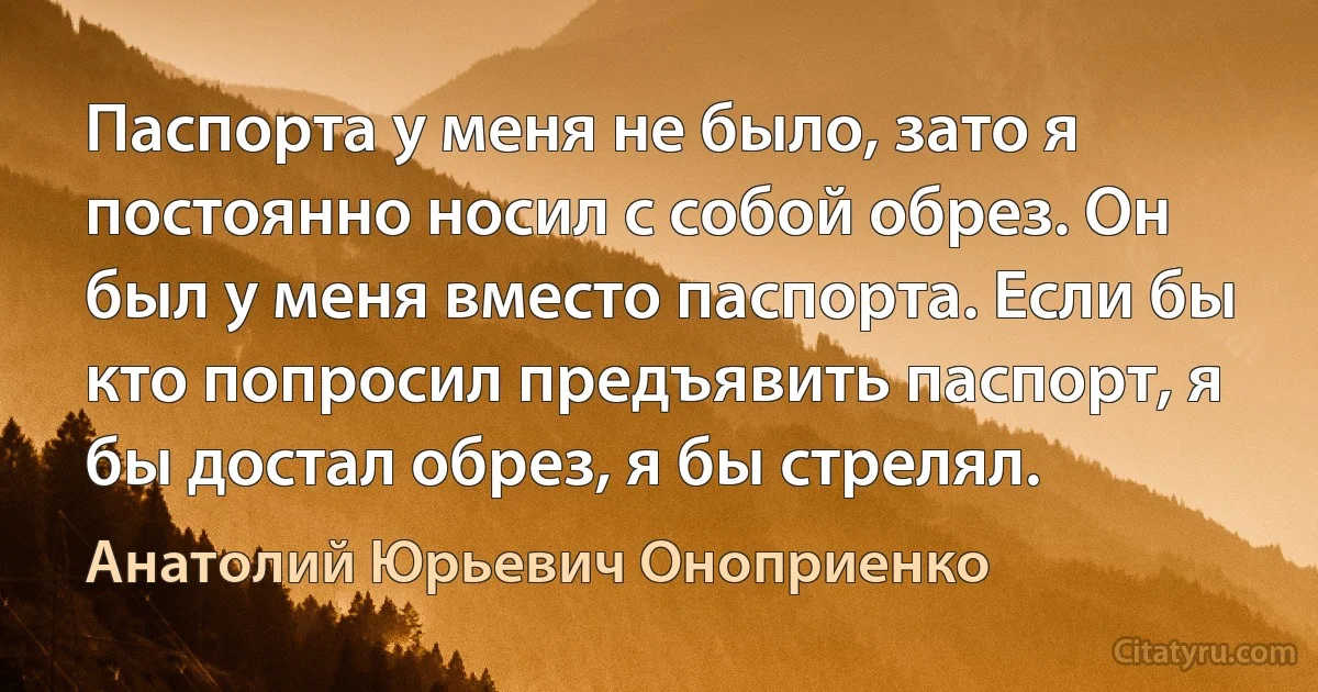 Паспорта у меня не было, зато я постоянно носил с собой обрез. Он был у меня вместо паспорта. Если бы кто попросил предъявить паспорт, я бы достал обрез, я бы стрелял. (Анатолий Юрьевич Оноприенко)