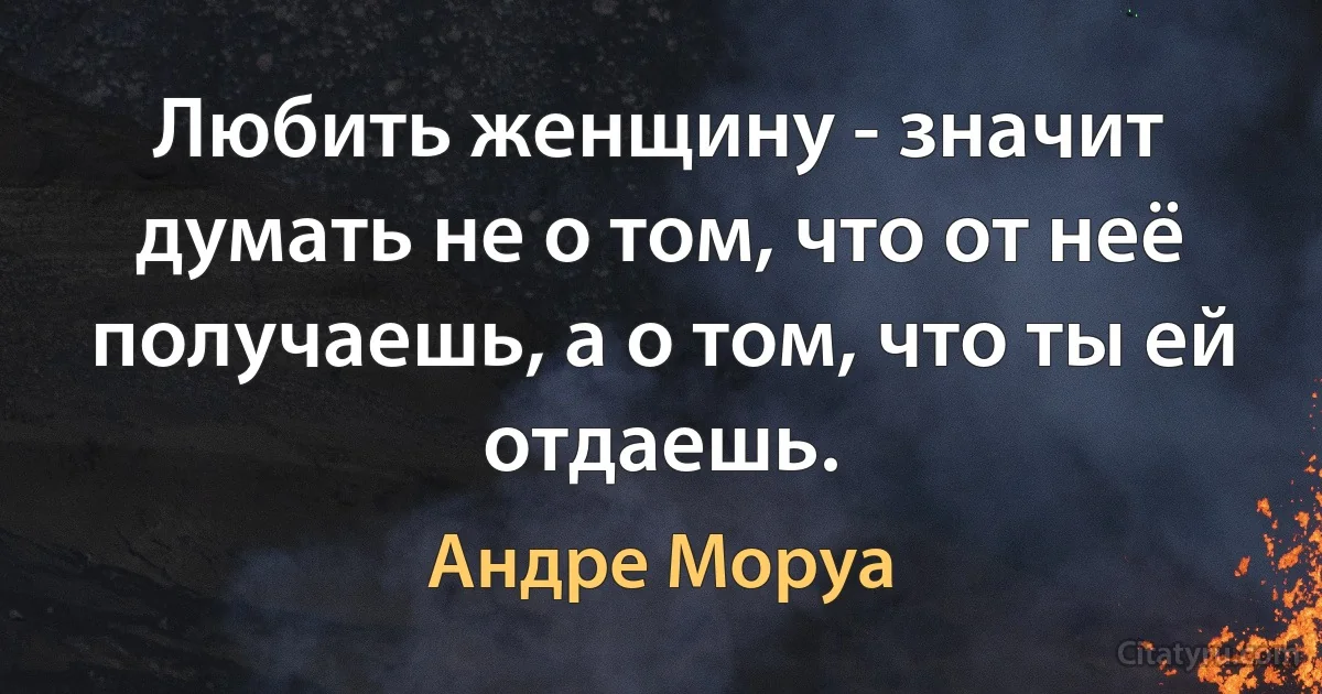 Любить женщину - значит думать не о том, что от неё получаешь, а о том, что ты ей отдаешь. (Андре Моруа)