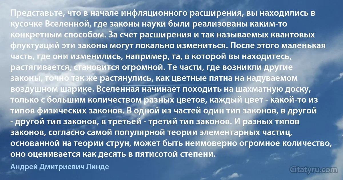 Представьте, что в начале инфляционного расширения, вы находились в кусочке Вселенной, где законы науки были реализованы каким-то конкретным способом. За счет расширения и так называемых квантовых флуктуаций эти законы могут локально измениться. После этого маленькая часть, где они изменились, например, та, в которой вы находитесь, растягивается, становится огромной. Те части, где возникли другие законы, точно так же растянулись, как цветные пятна на надуваемом воздушном шарике. Вселенная начинает походить на шахматную доску, только с большим количеством разных цветов, каждый цвет - какой-то из типов физических законов. В одной из частей один тип законов, в другой - другой тип законов, в третьей - третий тип законов. И разных типов законов, согласно самой популярной теории элементарных частиц, основанной на теории струн, может быть неимоверно огромное количество, оно оценивается как десять в пятисотой степени. (Андрей Дмитриевич Линде)