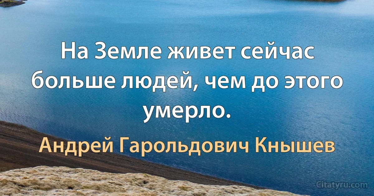 На Земле живет сейчас больше людей, чем до этого умерло. (Андрей Гарольдович Кнышев)