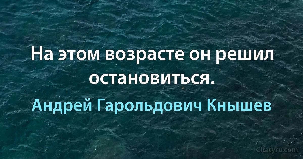 На этом возрасте он решил остановиться. (Андрей Гарольдович Кнышев)