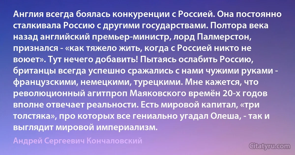 Англия всегда боялась конкуренции с Россией. Она постоянно сталкивала Россию с другими государствами. Полтора века назад английский премьер-министр, лорд Палмерстон, признался - «как тяжело жить, когда с Россией никто не воюет». Тут нечего добавить! Пытаясь ослабить Россию, британцы всегда успешно сражались с нами чужими руками - французскими, немецкими, турецкими. Мне кажется, что революционный агитпроп Маяковского времён 20-х годов вполне отвечает реальности. Есть мировой капитал, «три толстяка», про которых все гениально угадал Олеша, - так и выглядит мировой империализм. (Андрей Сергеевич Кончаловский)