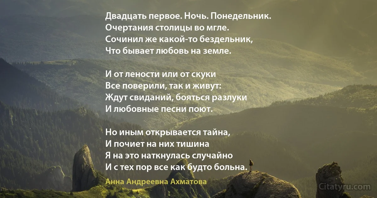 Двадцать первое. Ночь. Понедельник. 
Очертания столицы во мгле. 
Сочинил же какой-то бездельник, 
Что бывает любовь на земле. 

И от лености или от скуки 
Все поверили, так и живут: 
Ждут свиданий, бояться разлуки 
И любовные песни поют. 

Но иным открывается тайна, 
И почиет на них тишина 
Я на это наткнулась случайно 
И с тех пор все как будто больна. (Анна Андреевна Ахматова)