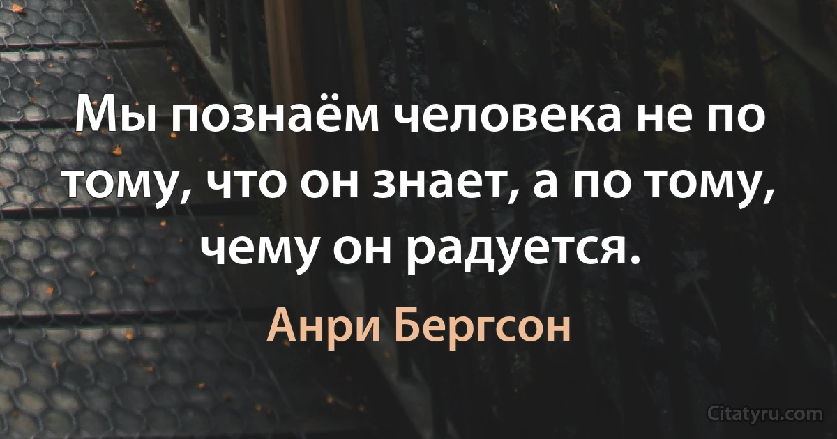 Мы познаём человека не по тому, что он знает, а по тому, чему он радуется. (Анри Бергсон)