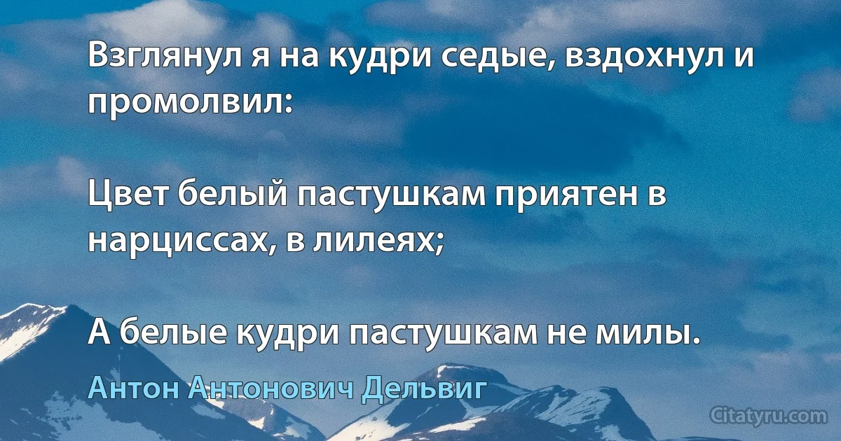 Взглянул я на кудри седые, вздохнул и промолвил:

Цвет белый пастушкам приятен в нарциссах, в лилеях;

А белые кудри пастушкам не милы. (Антон Антонович Дельвиг)