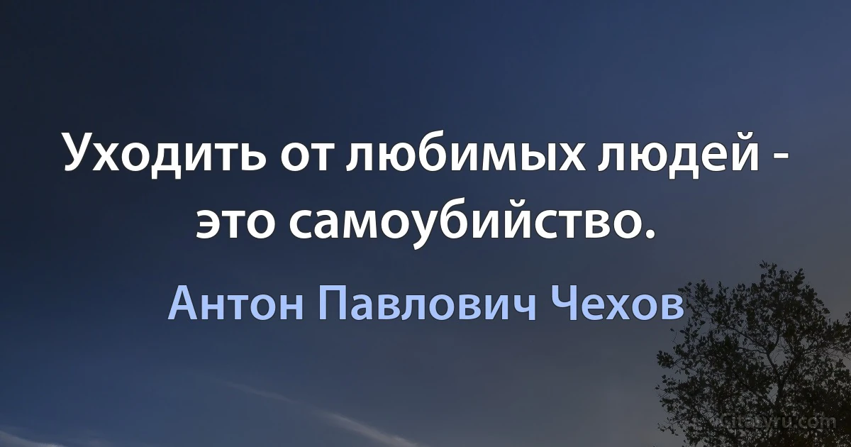 Уходить от любимых людей - это самоубийство. (Антон Павлович Чехов)