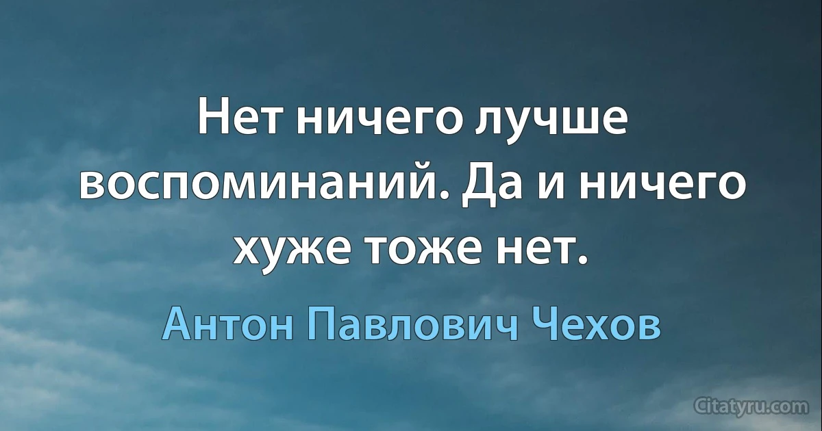 Нет ничего лучше воспоминаний. Да и ничего хуже тоже нет. (Антон Павлович Чехов)