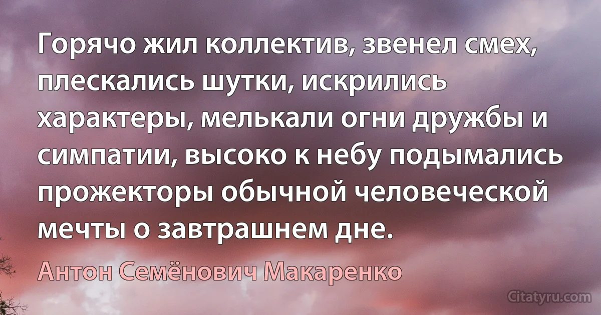 Горячо жил коллектив, звенел смех, плескались шутки, искрились характеры, мелькали огни дружбы и симпатии, высоко к небу подымались прожекторы обычной человеческой мечты о завтрашнем дне. (Антон Семёнович Макаренко)