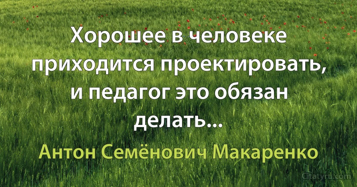 Хорошее в человеке приходится проектировать, и педагог это обязан делать... (Антон Семёнович Макаренко)