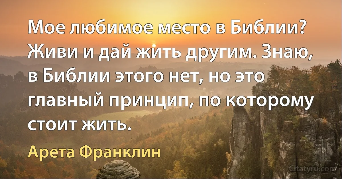 Мое любимое место в Библии? Живи и дай жить другим. Знаю, в Библии этого нет, но это главный принцип, по которому стоит жить. (Арета Франклин)