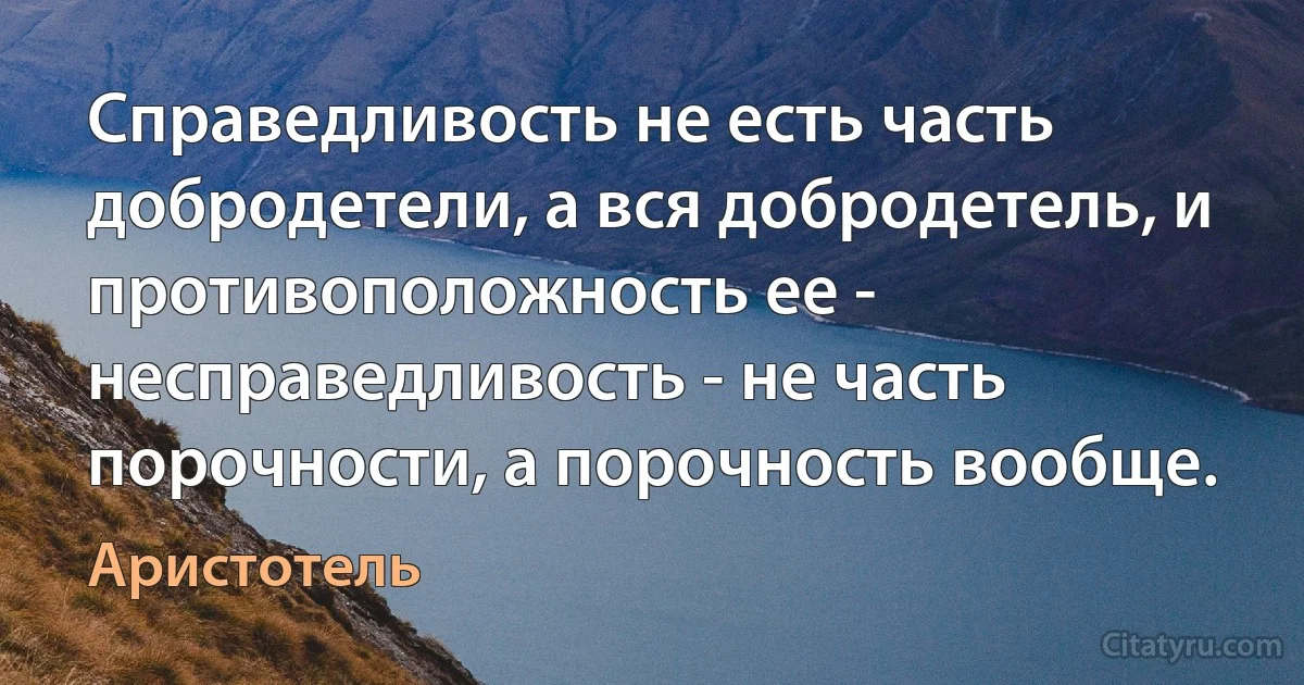 Справедливость не есть часть добродетели, а вся добродетель, и противоположность ее - несправедливость - не часть порочности, а порочность вообще. (Аристотель)