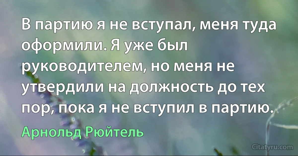 В партию я не вступал, меня туда оформили. Я уже был руководителем, но меня не утвердили на должность до тех пор, пока я не вступил в партию. (Арнольд Рюйтель)