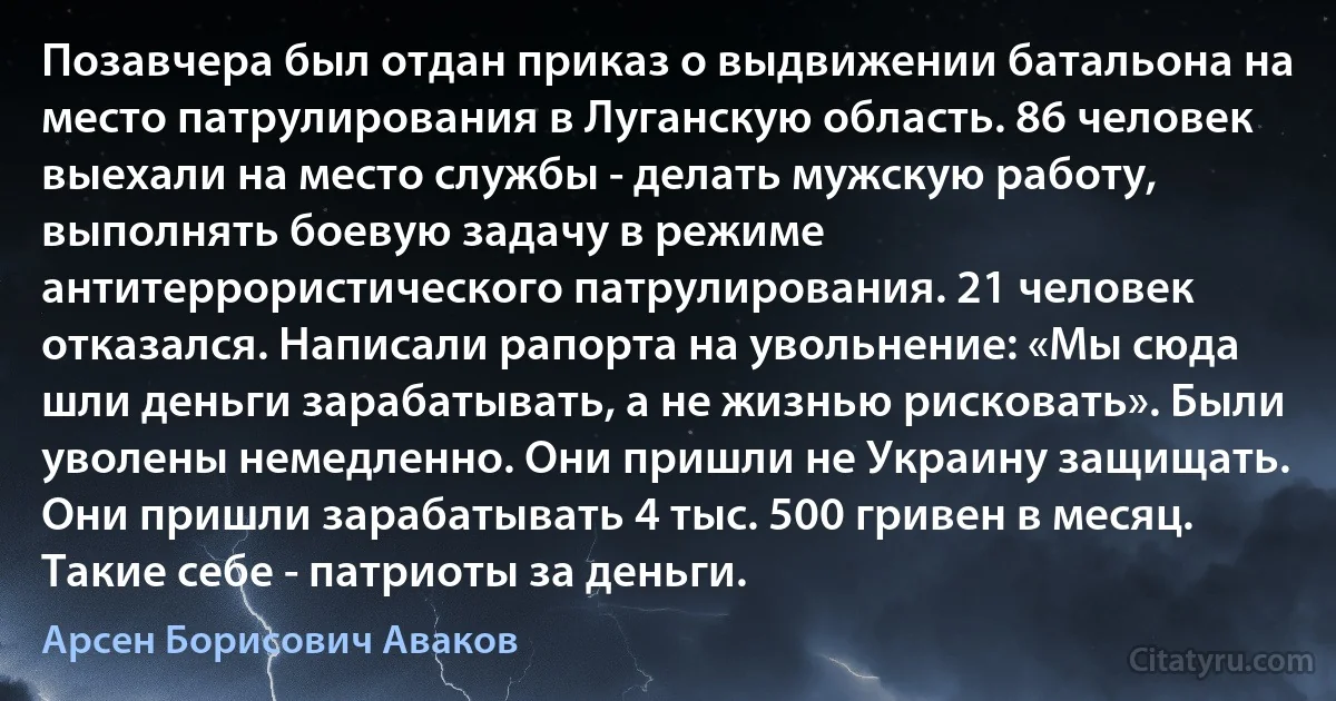 Позавчера был отдан приказ о выдвижении батальона на место патрулирования в Луганскую область. 86 человек выехали на место службы - делать мужскую работу, выполнять боевую задачу в режиме антитеррористического патрулирования. 21 человек отказался. Написали рапорта на увольнение: «Мы сюда шли деньги зарабатывать, а не жизнью рисковать». Были уволены немедленно. Они пришли не Украину защищать. Они пришли зарабатывать 4 тыс. 500 гривен в месяц. Такие себе - патриоты за деньги. (Арсен Борисович Аваков)