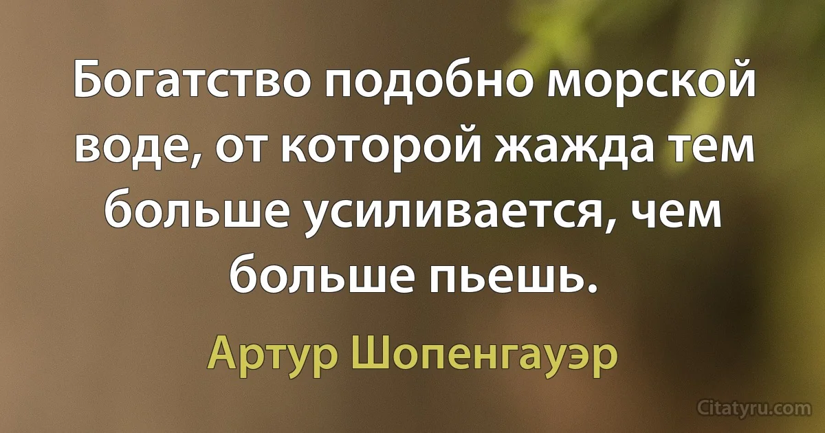 Богатство подобно морской воде, от которой жажда тем больше усиливается, чем больше пьешь. (Артур Шопенгауэр)