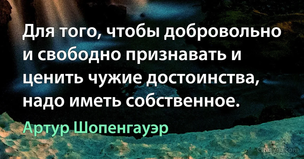 Для того, чтобы добровольно и свободно признавать и ценить чужие достоинства, надо иметь собственное. (Артур Шопенгауэр)