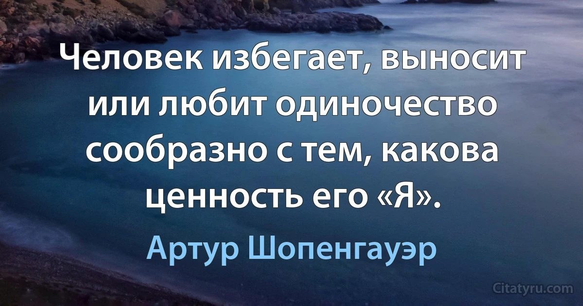 Человек избегает, выносит или любит одиночество сообразно с тем, какова ценность его «Я». (Артур Шопенгауэр)