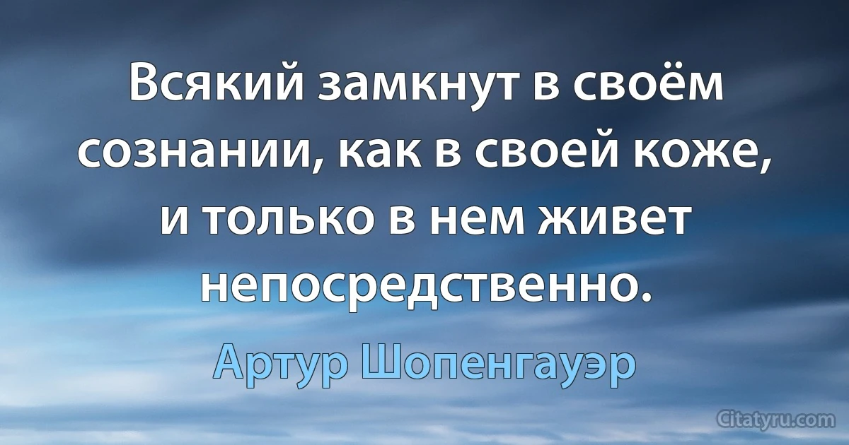 Всякий замкнут в своём сознании, как в своей коже, и только в нем живет непосредственно. (Артур Шопенгауэр)