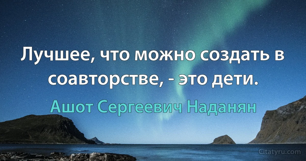 Лучшее, что можно создать в соавторстве, - это дети. (Ашот Сергеевич Наданян)