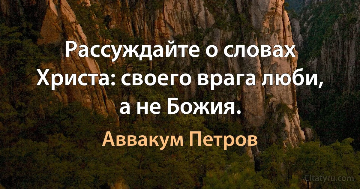 Рассуждайте о словах Христа: своего врага люби, а не Божия. (Аввакум Петров)