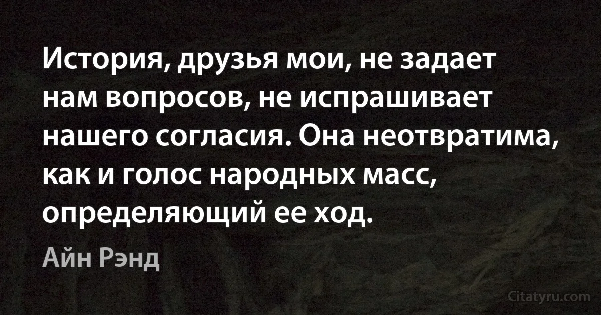 История, друзья мои, не задает нам вопросов, не испрашивает нашего согласия. Она неотвратима, как и голос народных масс, определяющий ее ход. (Айн Рэнд)