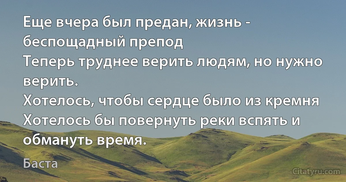 Еще вчера был предан, жизнь - беспощадный препод
Теперь труднее верить людям, но нужно верить.
Хотелось, чтобы сердце было из кремня
Хотелось бы повернуть реки вспять и обмануть время. (Баста)