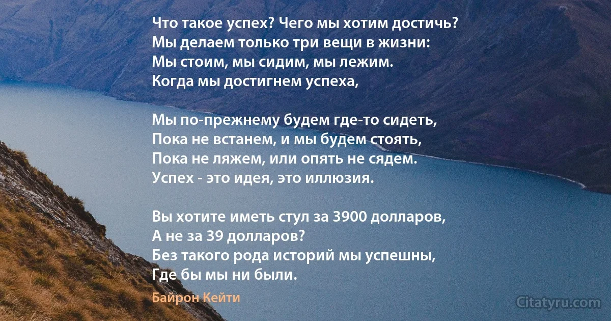 Что такое успех? Чего мы хотим достичь?
Мы делаем только три вещи в жизни:
Мы стоим, мы сидим, мы лежим.
Когда мы достигнем успеха,

Мы по-прежнему будем где-то сидеть,
Пока не встанем, и мы будем стоять,
Пока не ляжем, или опять не сядем.
Успех - это идея, это иллюзия.

Вы хотите иметь стул за 3900 долларов,
А не за 39 долларов?
Без такого рода историй мы успешны,
Где бы мы ни были. (Байрон Кейти)