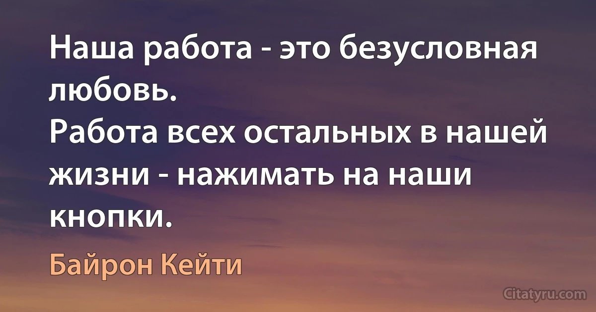 Наша работа - это безусловная любовь. 
Работа всех остальных в нашей жизни - нажимать на наши кнопки. (Байрон Кейти)