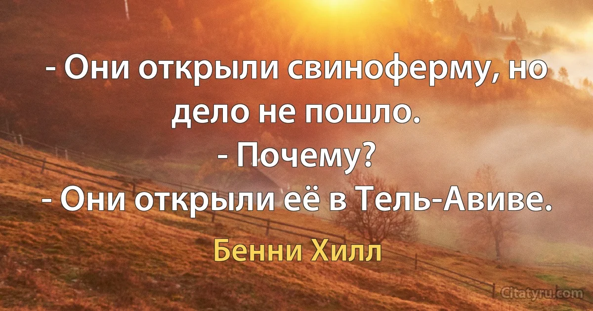 - Они открыли свиноферму, но дело не пошло.
- Почему?
- Они открыли её в Тель-Авиве. (Бенни Хилл)