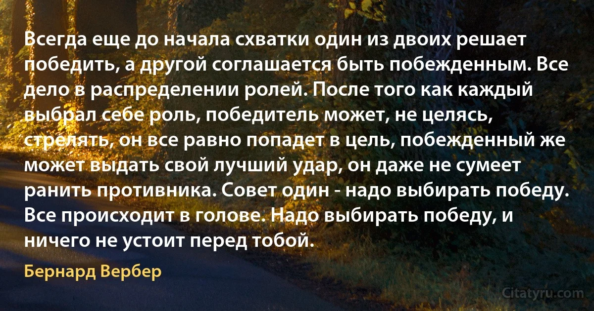 Всегда еще до начала схватки один из двоих решает победить, а другой соглашается быть побежденным. Все дело в распределении ролей. После того как каждый выбрал себе роль, победитель может, не целясь, стрелять, он все равно попадет в цель, побежденный же может выдать свой лучший удар, он даже не сумеет ранить противника. Совет один - надо выбирать победу. Все происходит в голове. Надо выбирать победу, и ничего не устоит перед тобой. (Бернард Вербер)