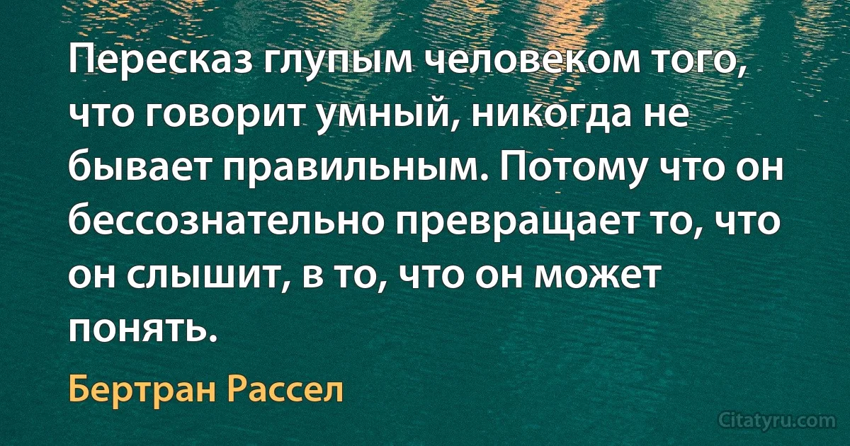 Пересказ глупым человеком того, что говорит умный, никогда не бывает правильным. Потому что он бессознательно превращает то, что он слышит, в то, что он может понять. (Бертран Рассел)