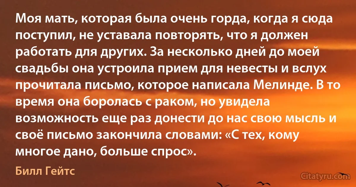 Моя мать, которая была очень горда, когда я сюда поступил, не уставала повторять, что я должен работать для других. За несколько дней до моей свадьбы она устроила прием для невесты и вслух прочитала письмо, которое написала Мелинде. В то время она боролась с раком, но увидела возможность еще раз донести до нас свою мысль и своё письмо закончила словами: «С тех, кому многое дано, больше спрос». (Билл Гейтс)