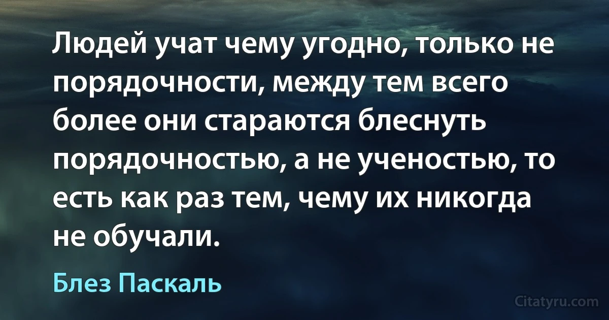 Людей учат чему угодно, только не порядочности, между тем всего более они стараются блеснуть порядочностью, а не ученостью, то есть как раз тем, чему их никогда не обучали. (Блез Паскаль)