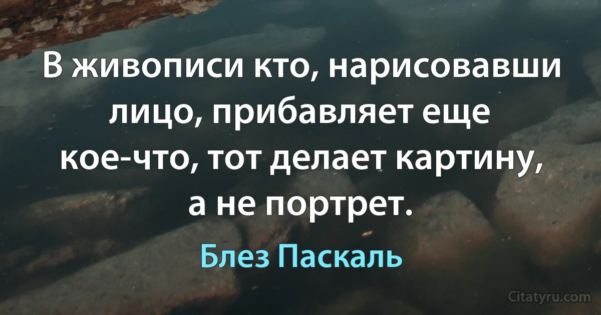 В живописи кто, нарисовавши лицо, прибавляет еще кое-что, тот делает картину, а не портрет. (Блез Паскаль)