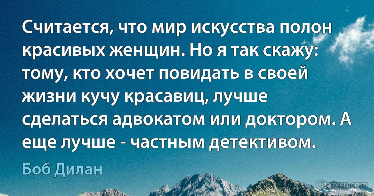 Считается, что мир искусства полон красивых женщин. Но я так скажу: тому, кто хочет повидать в своей жизни кучу красавиц, лучше сделаться адвокатом или доктором. А еще лучше - частным детективом. (Боб Дилан)