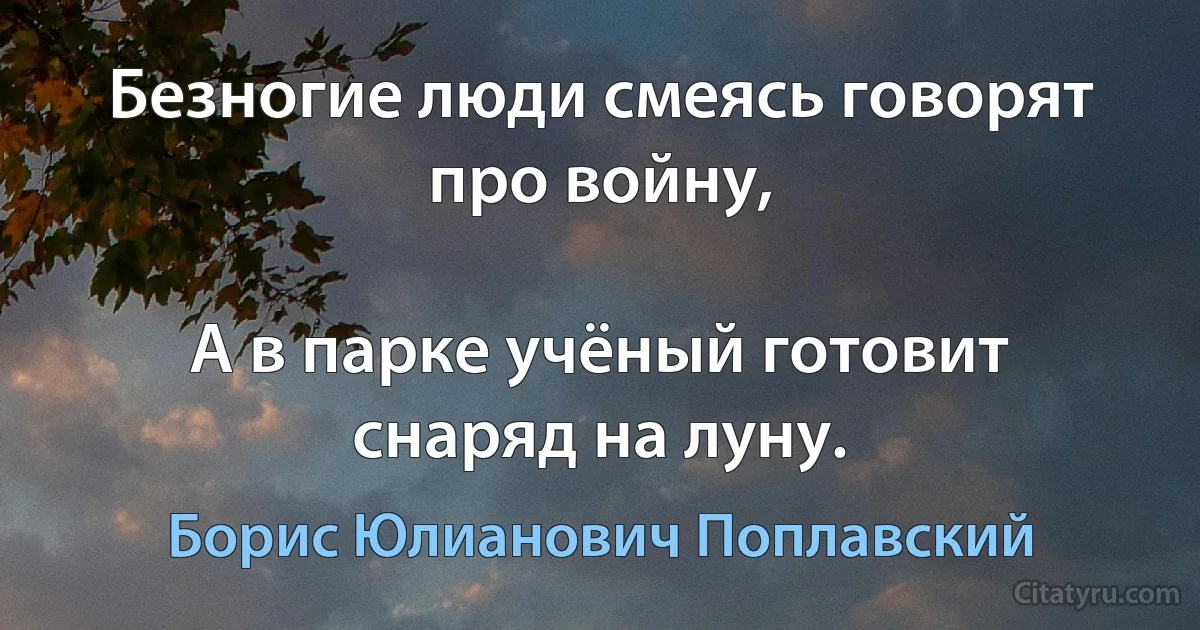 Безногие люди смеясь говорят про войну,

А в парке учёный готовит снаряд на луну. (Борис Юлианович Поплавский)