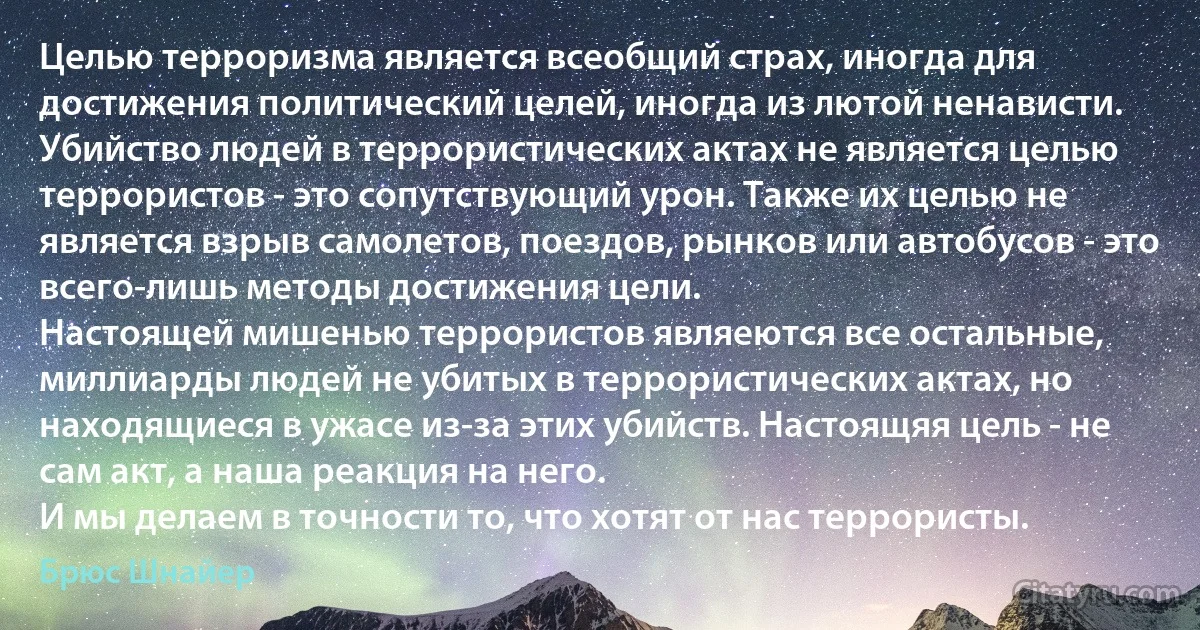 Целью терроризма является всеобщий страх, иногда для достижения политический целей, иногда из лютой ненависти. Убийство людей в террористических актах не является целью террористов - это сопутствующий урон. Также их целью не является взрыв самолетов, поездов, рынков или автобусов - это всего-лишь методы достижения цели.
Настоящей мишенью террористов являеются все остальные, миллиарды людей не убитых в террористических актах, но находящиеся в ужасе из-за этих убийств. Настоящяя цель - не сам акт, а наша реакция на него.
И мы делаем в точности то, что хотят от нас террористы. (Брюс Шнайер)