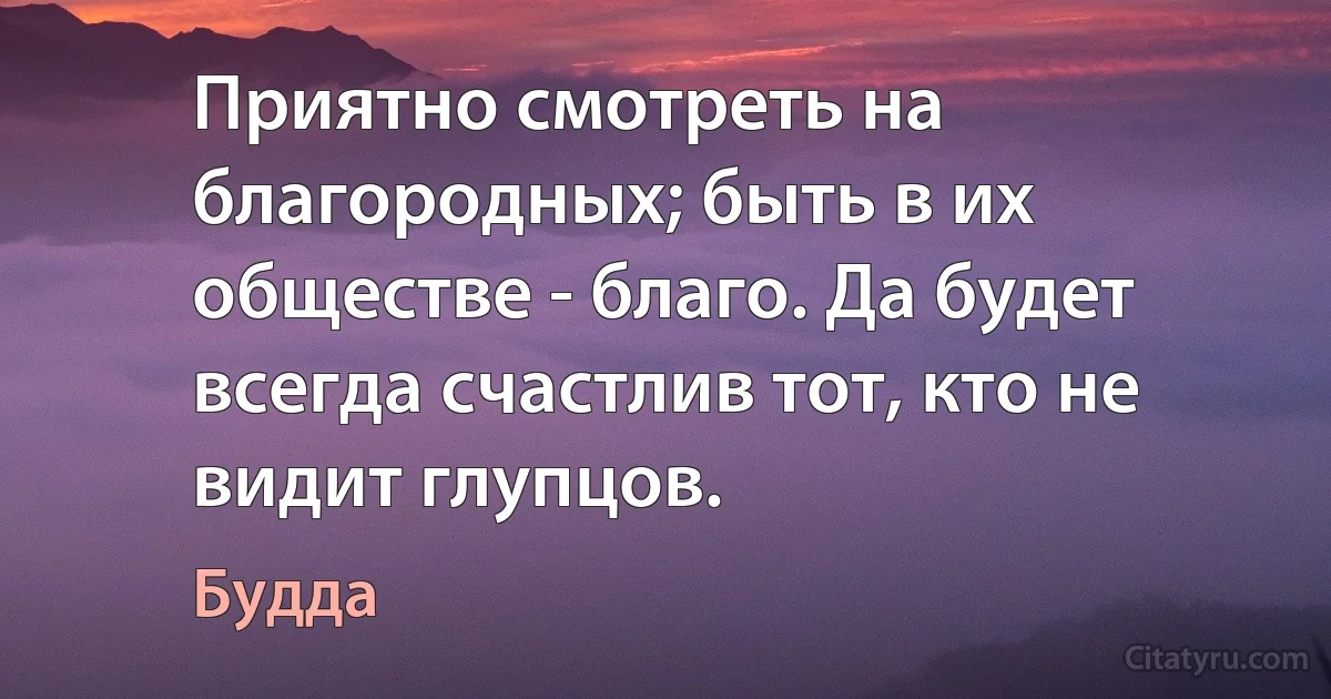 Приятно смотреть на благородных; быть в их обществе - благо. Да будет всегда счастлив тот, кто не видит глупцов. (Будда)