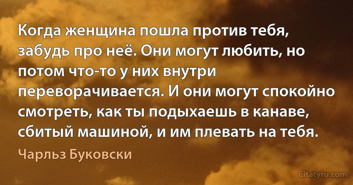 Когда женщина пошла против тебя, забудь про неё. Они могут любить, но потом что-то у них внутри переворачивается. И они могут спокойно смотреть, как ты подыхаешь в канаве, сбитый машиной, и им плевать на тебя. (Чарльз Буковски)