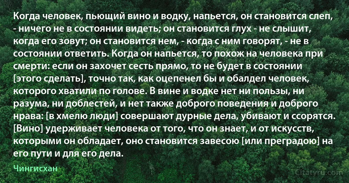 Когда человек, пьющий вино и водку, напьется, он становится слеп, - ничего не в состоянии видеть; он становится глух - не слышит, когда его зовут; он становится нем, - когда с ним говорят, - не в состоянии ответить. Когда он напьется, то похож на человека при смерти: если он захочет сесть прямо, то не будет в состоянии [этого сделать], точно так, как оцепенел бы и обалдел человек, которого хватили по голове. В вине и водке нет ни пользы, ни разума, ни доблестей, и нет также доброго поведения и доброго нрава: [в хмелю люди] совершают дурные дела, убивают и ссорятся. [Вино] удерживает человека от того, что он знает, и от искусств, которыми он обладает, оно становится завесою [или преградою] на его пути и для его дела. (Чингисхан)