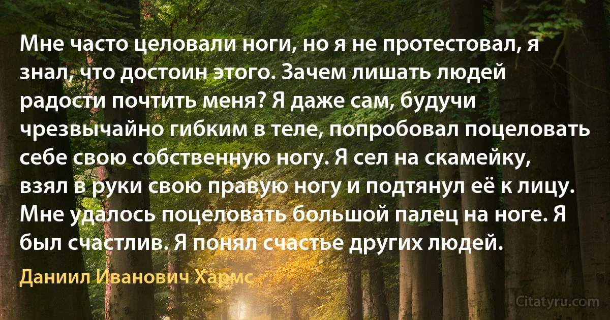 Мне часто целовали ноги, но я не протестовал, я знал, что достоин этого. Зачем лишать людей радости почтить меня? Я даже сам, будучи чрезвычайно гибким в теле, попробовал поцеловать себе свою собственную ногу. Я сел на скамейку, взял в руки свою правую ногу и подтянул её к лицу. Мне удалось поцеловать большой палец на ноге. Я был счастлив. Я понял счастье других людей. (Даниил Иванович Хармс)