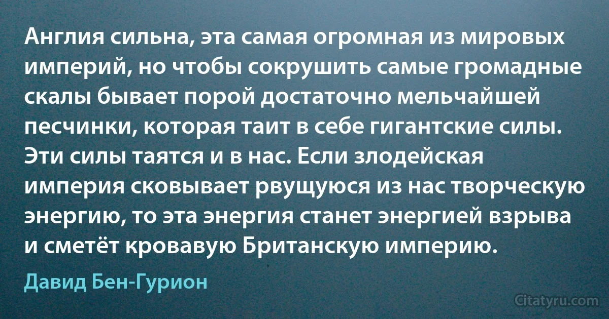 Англия сильна, эта самая огромная из мировых империй, но чтобы сокрушить самые громадные скалы бывает порой достаточно мельчайшей песчинки, которая таит в себе гигантские силы. Эти силы таятся и в нас. Если злодейская империя сковывает рвущуюся из нас творческую энергию, то эта энергия станет энергией взрыва и сметёт кровавую Британскую империю. (Давид Бен-Гурион)