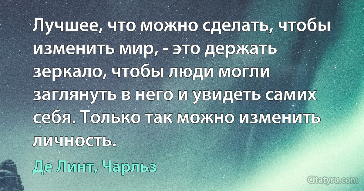 Лучшее, что можно сделать, чтобы изменить мир, - это держать зеркало, чтобы люди могли заглянуть в него и увидеть самих себя. Только так можно изменить личность. (Де Линт, Чарльз)