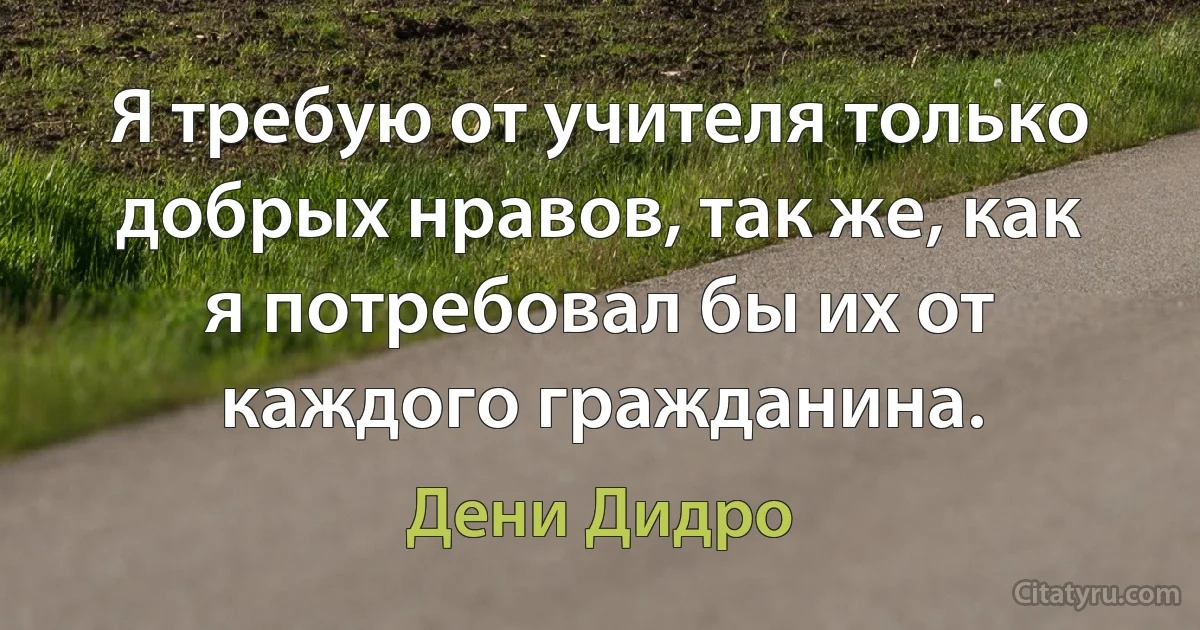 Я требую от учителя только добрых нравов, так же, как я потребовал бы их от каждого гражданина. (Дени Дидро)