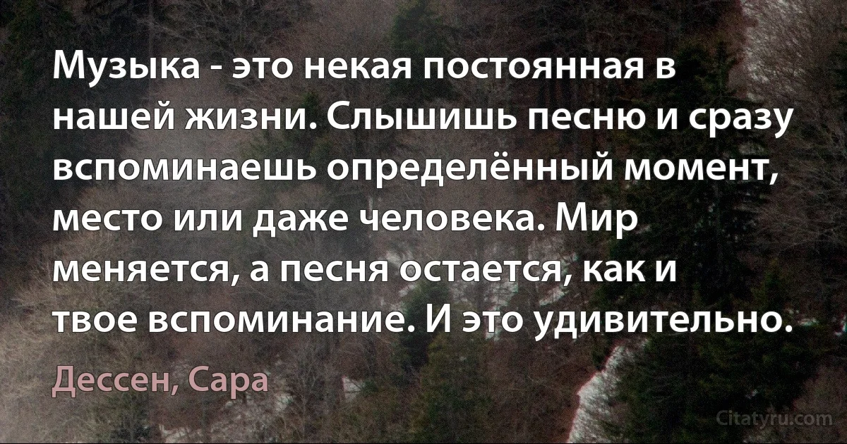 Музыка - это некая постоянная в нашей жизни. Слышишь песню и сразу вспоминаешь определённый момент, место или даже человека. Мир меняется, а песня остается, как и твое вспоминание. И это удивительно. (Дессен, Сара)