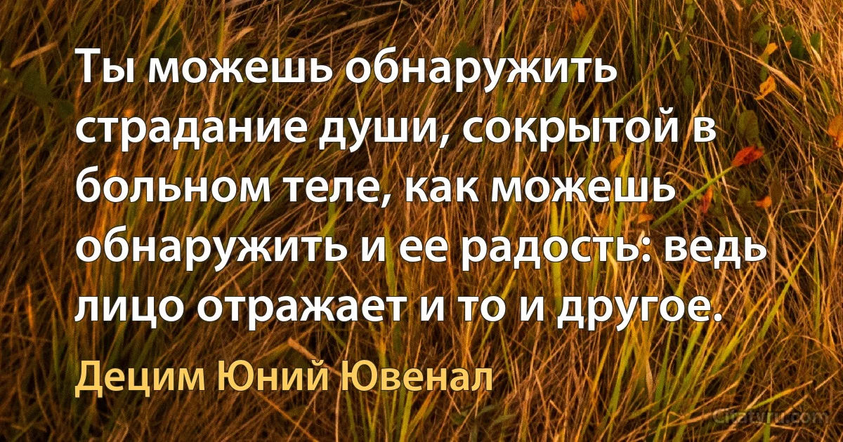 Ты можешь обнаружить страдание души, сокрытой в больном теле, как можешь обнаружить и ее радость: ведь лицо отражает и то и другое. (Децим Юний Ювенал)